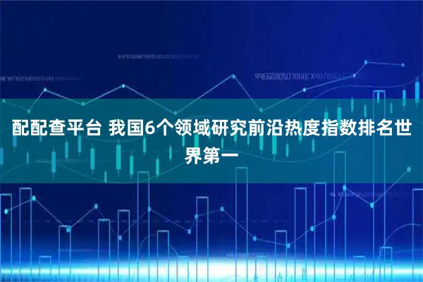 配配查平台 我国6个领域研究前沿热度指数排名世界第一
