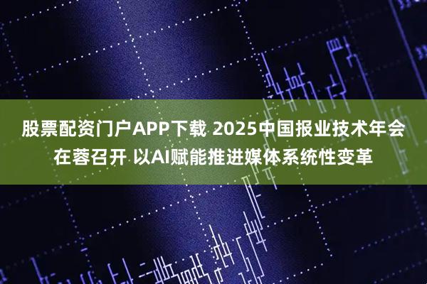股票配资门户APP下载 2025中国报业技术年会在蓉召开 以AI赋能推进媒体系统性变革