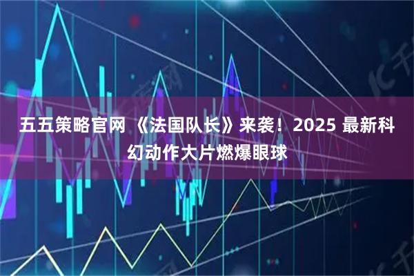 五五策略官网 《法国队长》来袭！2025 最新科幻动作大片燃爆眼球