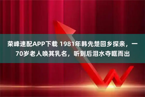 荣峰速配APP下载 1981年韩先楚回乡探亲，一70岁老人唤其乳名，听到后泪水夺眶而出