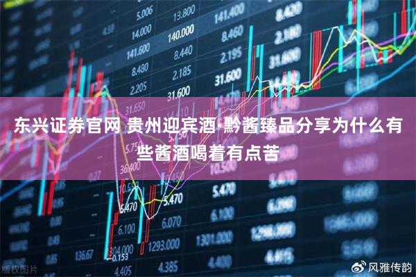 东兴证券官网 贵州迎宾酒·黔酱臻品分享为什么有些酱酒喝着有点苦