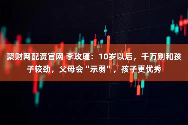 聚财网配资官网 李玫瑾：10岁以后，千万别和孩子较劲，父母会“示弱”，孩子更优秀