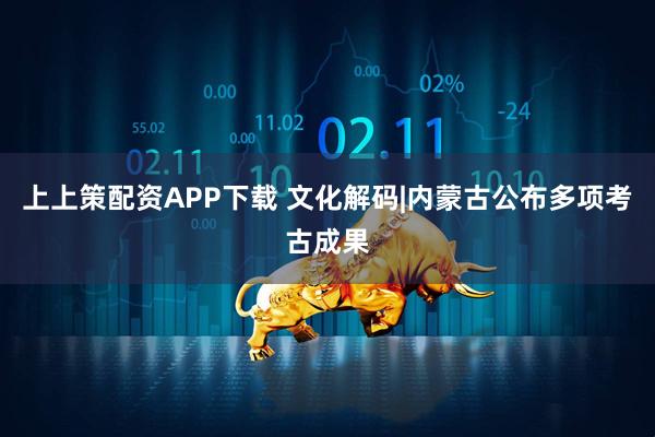 上上策配资APP下载 文化解码|内蒙古公布多项考古成果