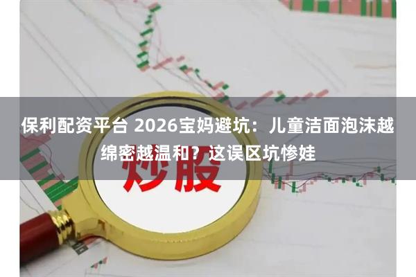 保利配资平台 2026宝妈避坑：儿童洁面泡沫越绵密越温和？这误区坑惨娃
