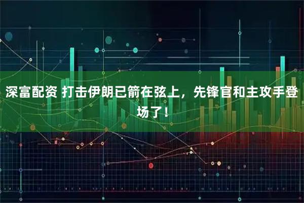 深富配资 打击伊朗已箭在弦上，先锋官和主攻手登场了！