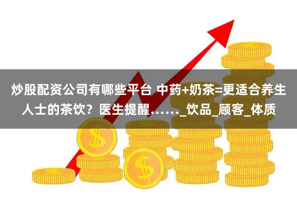 炒股配资公司有哪些平台 中药+奶茶=更适合养生人士的茶饮？医生提醒……_饮品_顾客_体质