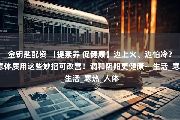 金钥匙配资 【提素养 促健康】边上火、边怕冷？上热下寒体质用这些妙招可改善！调和阴阳更健康~_生活_寒热_人体
