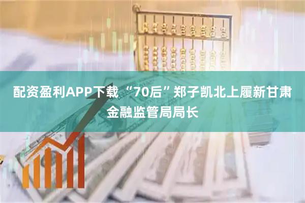 配资盈利APP下载 “70后”郑子凯北上履新甘肃金融监管局局长