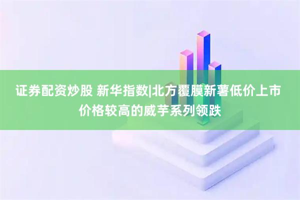 证券配资炒股 新华指数|北方覆膜新薯低价上市 价格较高的威芋系列领跌