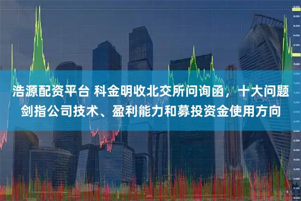 浩源配资平台 科金明收北交所问询函，十大问题剑指公司技术、盈利能力和募投资金使用方向