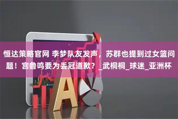 恒达策略官网 李梦队友发声，苏群也提到过女篮问题！宫鲁鸣要为丢冠道歉？_武桐桐_球迷_亚洲杯
