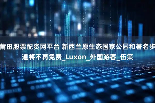 莆田股票配资网平台 新西兰原生态国家公园和著名步道将不再免费_Luxon_外国游客_伍策