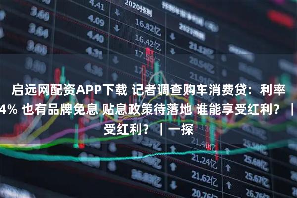启远网配资APP下载 记者调查购车消费贷：利率最高4% 也有品牌免息 贴息政策待落地 谁能享受红利？｜一探
