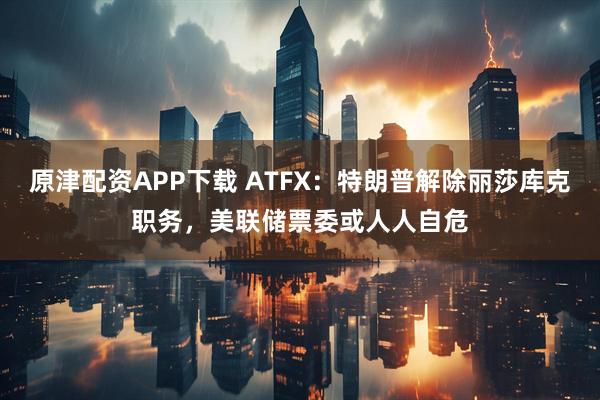 原津配资APP下载 ATFX：特朗普解除丽莎库克职务，美联储票委或人人自危