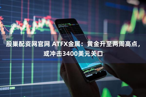 股巢配资网官网 ATFX金属：黄金升至两周高点，或冲击3400美元关口