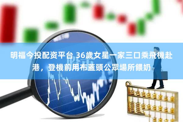 明福今投配资平台 36歲女星一家三口乘飛機赴港，登機前用布蓋頭公眾場所餵奶