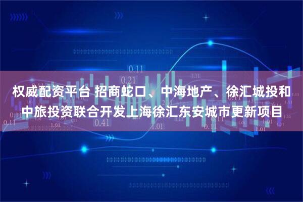 权威配资平台 招商蛇口、中海地产、徐汇城投和中旅投资联合开发上海徐汇东安城市更新项目