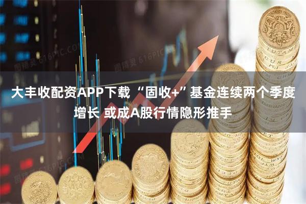大丰收配资APP下载 “固收+”基金连续两个季度增长 或成A股行情隐形推手