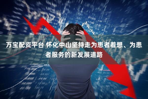 万宝配资平台 怀化中山坚持走为患者着想、为患者服务的新发展道路