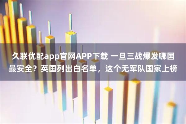 久联优配app官网APP下载 一旦三战爆发哪国最安全？英国列出白名单，这个无军队国家上榜