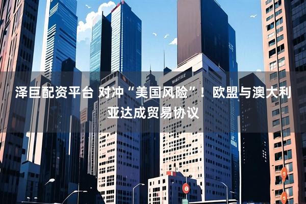 泽巨配资平台 对冲“美国风险”！欧盟与澳大利亚达成贸易协议